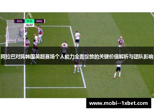 阿拉巴对阵韩国英超赛场个人能力全面绽放的关键价值解析与团队影响